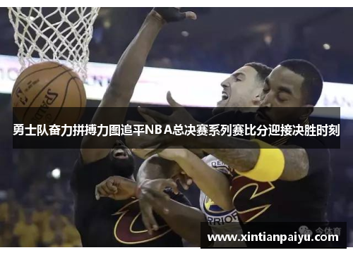 勇士队奋力拼搏力图追平NBA总决赛系列赛比分迎接决胜时刻